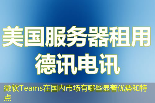 微軟Teams在國內(nèi)市場有哪些顯著優(yōu)勢和特點(diǎn)